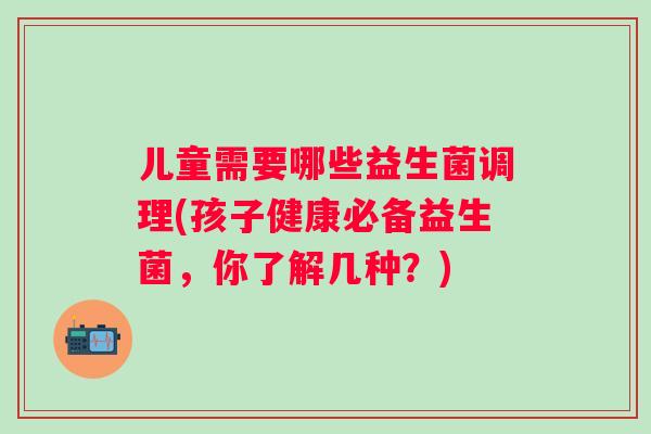 儿童需要哪些益生菌调理(孩子健康必备益生菌,你了解几种?) 儿童需要哪些益生菌调理(孩子健康必备益生菌,你了解几种?)