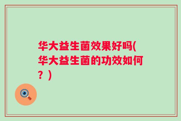 华大益生菌效果好吗(华大益生菌的功效如何?) 华大益生菌效果好吗(华大益生菌的功效如何?)