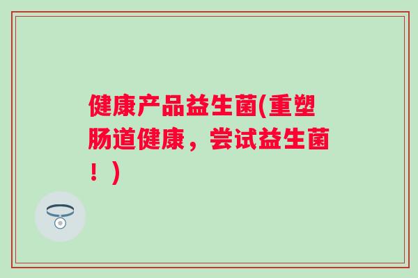 健康产品益生菌(重塑肠道健康,尝试益生菌!) 健康产品益生菌(重塑肠道健康,尝试益生菌!)