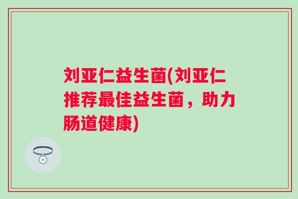 刘亚仁益生菌(刘亚仁推荐佳益生菌，助力肠道健康)