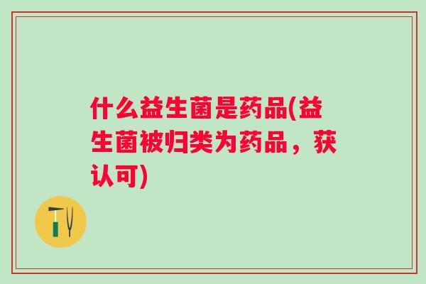 什么益生菌是药品(益生菌被归类为药品,获认可) 什么益生菌是药品(益生菌被归类为药品,获认可)