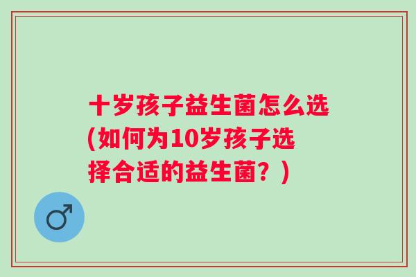 十岁孩子益生菌怎么选(如何为10岁孩子选择合适的益生菌?) 十岁孩子益生菌怎么选(如何为10岁孩子选择合适的益生菌?)