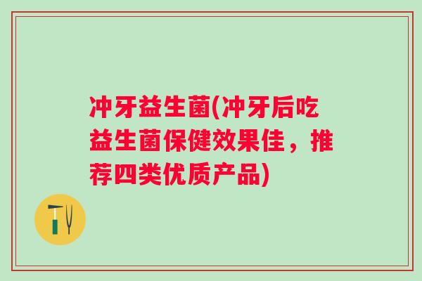 冲牙益生菌(冲牙后吃益生菌保健效果佳,推荐四类优质产品) 冲牙益生菌(冲牙后吃益生菌保健效果佳,推荐四类优质产品)