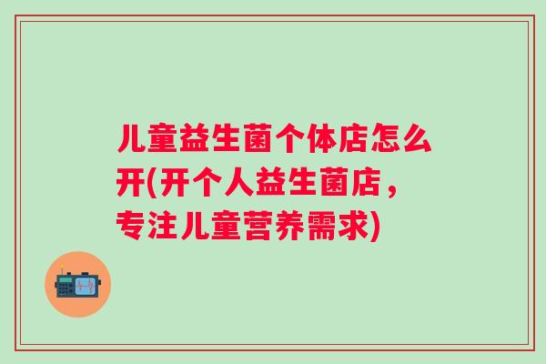 儿童益生菌个体店怎么开(开个人益生菌店，专注儿童营养需求)