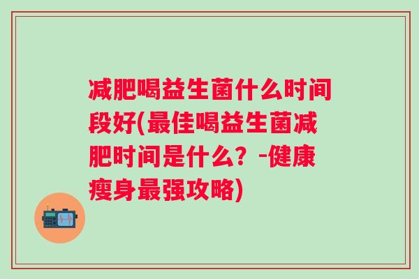 喝益生菌什么时间段好(佳喝益生菌时间是什么?-健康瘦身强攻略) 喝益生菌什么时间段好(佳喝益生菌时间是什么?-健康瘦身强攻略)