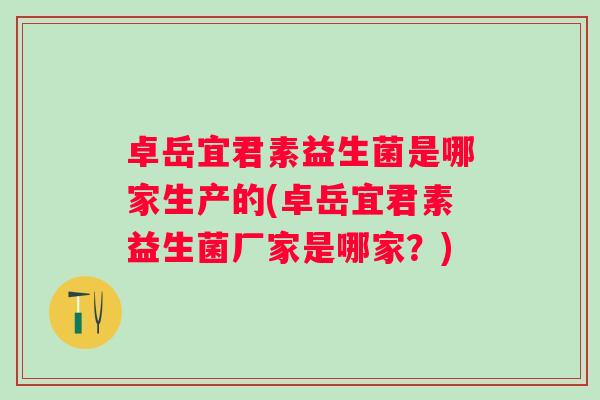卓岳宜君素益生菌是哪家生产的(卓岳宜君素益生菌厂家是哪家？)