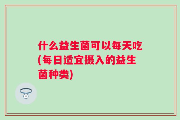 什么益生菌可以每天吃(每日适宜摄入的益生菌种类) 什么益生菌可以每天吃(每日适宜摄入的益生菌种类)