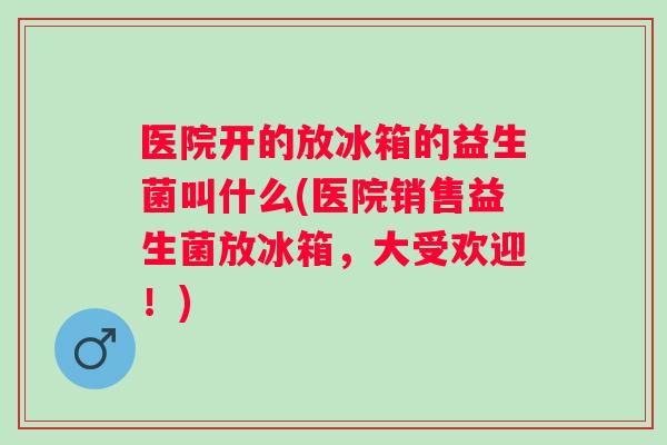 医院开的放冰箱的益生菌叫什么(医院销售益生菌放冰箱,大受欢迎!) 医院开的放冰箱的益生菌叫什么(医院销售益生菌放冰箱,大受欢迎!)