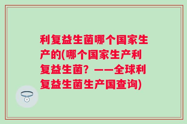 利复益生菌哪个国家生产的(哪个国家生产利复益生菌?——全球利复益生菌生产国查询) 利复益生菌哪个国家生产的(哪个国家生产利复益生菌?——全球利复益生菌生产国查询)