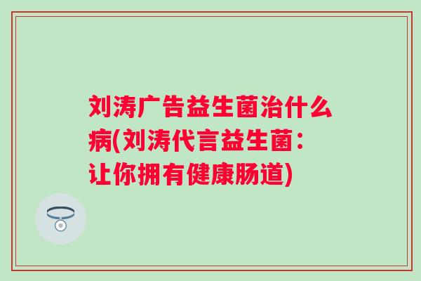 刘涛广告益生菌什么(刘涛代言益生菌:让你拥有健康肠道) 刘涛广告益生菌什么(刘涛代言益生菌:让你拥有健康肠道)