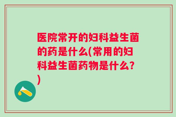 医院常开的益生菌的药是什么(常用的益生菌是什么?) 医院常开的益生菌的药是什么(常用的益生菌是什么?)