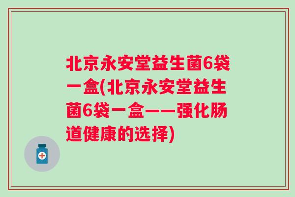 北京永安堂益生菌6袋一盒(北京永安堂益生菌6袋一盒——强化肠道健康的选择) 北京永安堂益生菌6袋一盒(北京永安堂益生菌6袋一盒——强化肠道健康的选择)