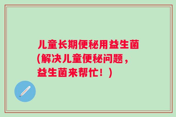 儿童长期用益生菌(解决儿童问题,益生菌来帮忙!) 儿童长期用益生菌(解决儿童问题,益生菌来帮忙!)