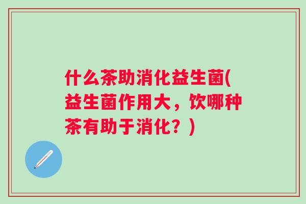 什么茶助消化益生菌(益生菌作用大,饮哪种茶有助于消化?) 什么茶助消化益生菌(益生菌作用大,饮哪种茶有助于消化?)