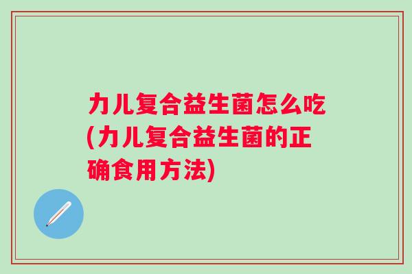 力儿复合益生菌怎么吃(力儿复合益生菌的正确食用方法)