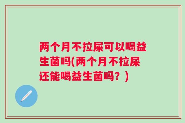 两个月不拉屎可以喝益生菌吗(两个月不拉屎还能喝益生菌吗？)