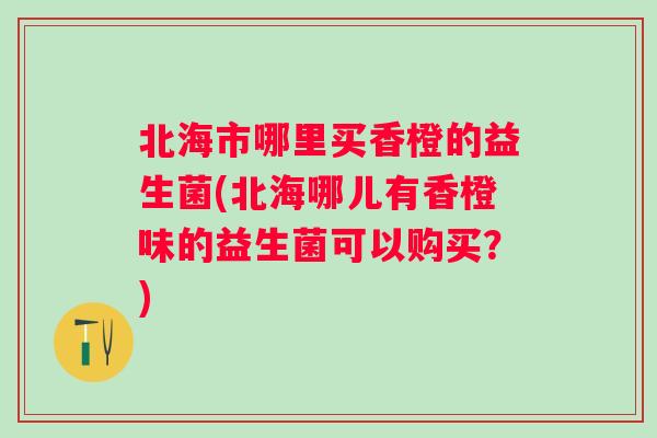 北海市哪里买香橙的益生菌(北海哪儿有香橙味的益生菌可以购买?) 北海市哪里买香橙的益生菌(北海哪儿有香橙味的益生菌可以购买?)