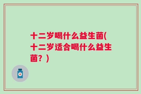 十二岁喝什么益生菌(十二岁适合喝什么益生菌？)