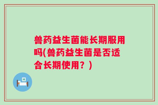 兽药益生菌能长期服用吗(兽药益生菌是否适合长期使用？)