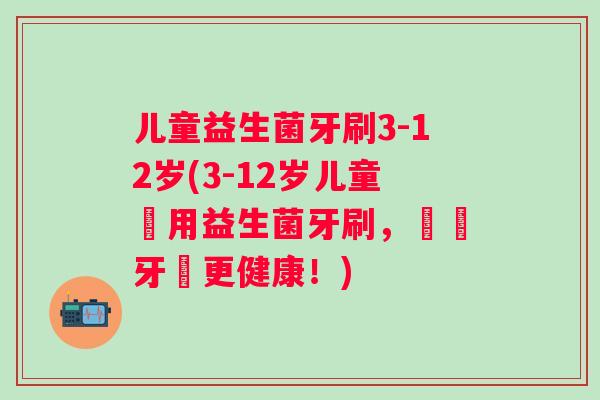 儿童益生菌牙刷3-12岁(3-12岁儿童專用益生菌牙刷，寶寶牙齒更健康！)
