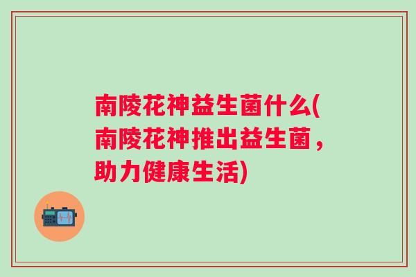 南陵花神益生菌什么(南陵花神推出益生菌，助力健康生活)