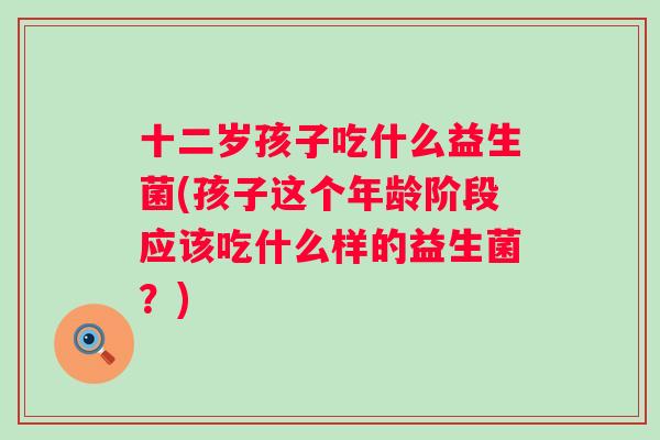 十二岁孩子吃什么益生菌(孩子这个年龄阶段应该吃什么样的益生菌？)
