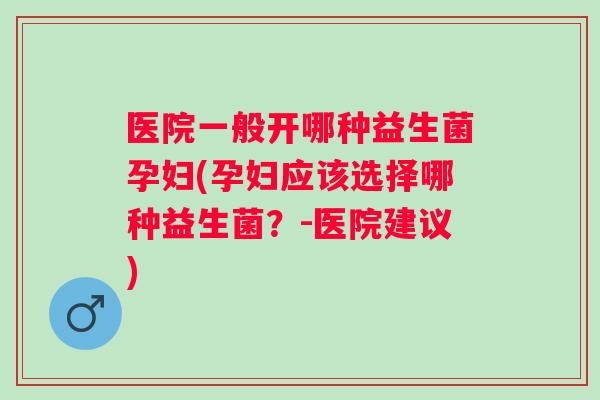 医院一般开哪种益生菌孕妇(孕妇应该选择哪种益生菌？-医院建议)