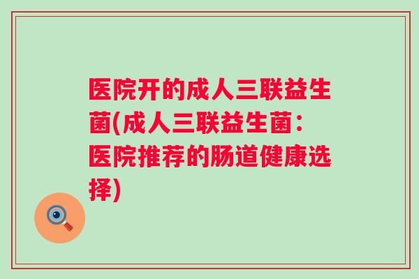 医院开的成人三联益生菌(成人三联益生菌:医院推荐的肠道健康选择) 医院开的成人三联益生菌(成人三联益生菌:医院推荐的肠道健康选择)