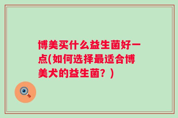 博美买什么益生菌好一点(如何选择适合博美犬的益生菌?) 博美买什么益生菌好一点(如何选择适合博美犬的益生菌?)