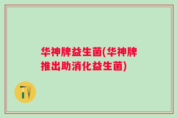华神牌益生菌(华神牌推出助消化益生菌)