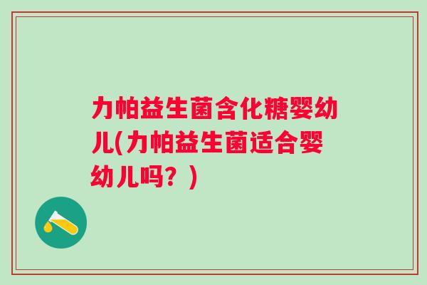 力帕益生菌含化糖婴幼儿(力帕益生菌适合婴幼儿吗？)