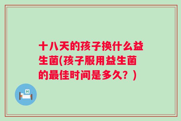 十八天的孩子换什么益生菌(孩子服用益生菌的佳时间是多久?) 十八天的孩子换什么益生菌(孩子服用益生菌的佳时间是多久?)