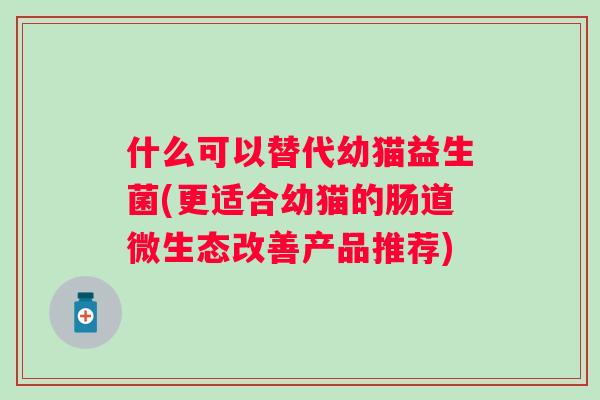 什么可以替代幼猫益生菌(更适合幼猫的肠道微生态改善产品推荐) 什么可以替代幼猫益生菌(更适合幼猫的肠道微生态改善产品推荐)