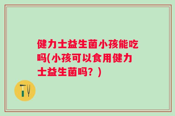 健力士益生菌小孩能吃吗(小孩可以食用健力士益生菌吗?) 健力士益生菌小孩能吃吗(小孩可以食用健力士益生菌吗?)