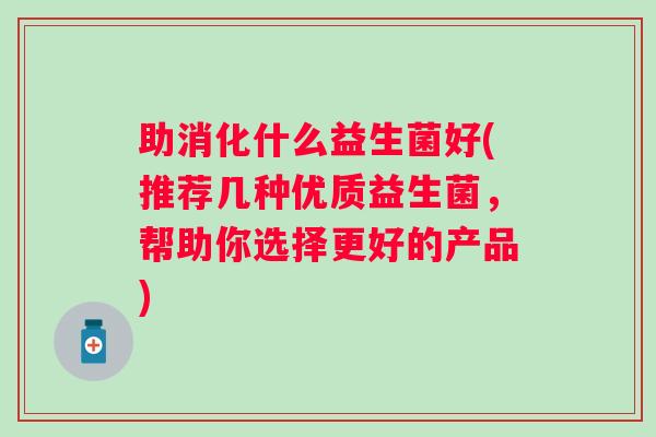 助消化什么益生菌好(推荐几种优质益生菌，帮助你选择更好的产品)
