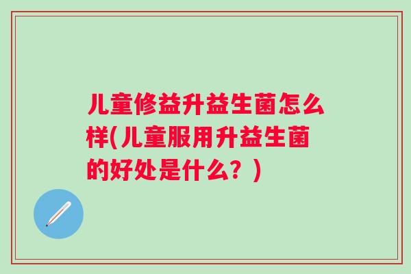 儿童修益升益生菌怎么样(儿童服用升益生菌的好处是什么？)