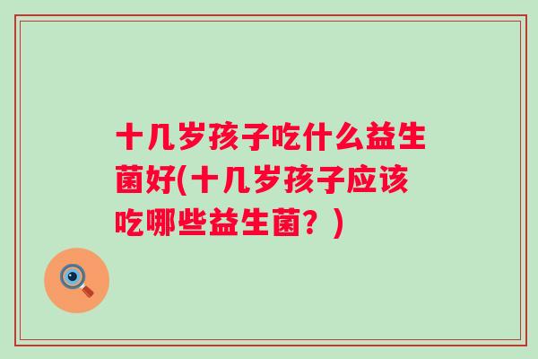 十几岁孩子吃什么益生菌好(十几岁孩子应该吃哪些益生菌？)