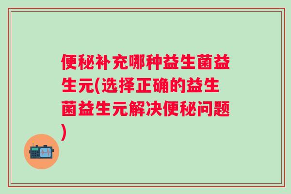 补充哪种益生菌益生元(选择正确的益生菌益生元解决问题)