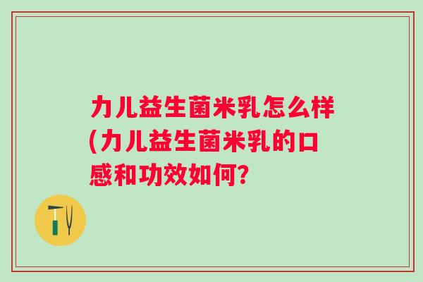 力儿益生菌米乳怎么样(力儿益生菌米乳的口感和功效如何? 力儿益生菌米乳怎么样(力儿益生菌米乳的口感和功效如何?