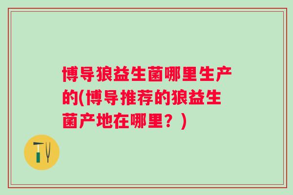 博导狼益生菌哪里生产的(博导推荐的狼益生菌产地在哪里？)