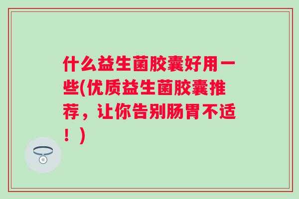 什么益生菌胶囊好用一些(优质益生菌胶囊推荐，让你告别肠胃不适！)