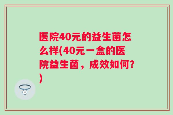 医院40元的益生菌怎么样(40元一盒的医院益生菌,成效如何?) 医院40元的益生菌怎么样(40元一盒的医院益生菌,成效如何?)