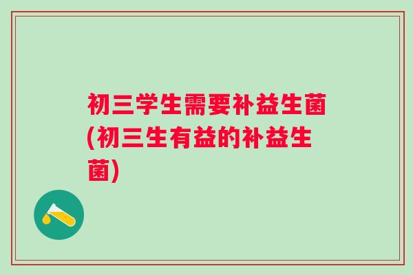 初三学生需要补益生菌(初三生有益的补益生菌)