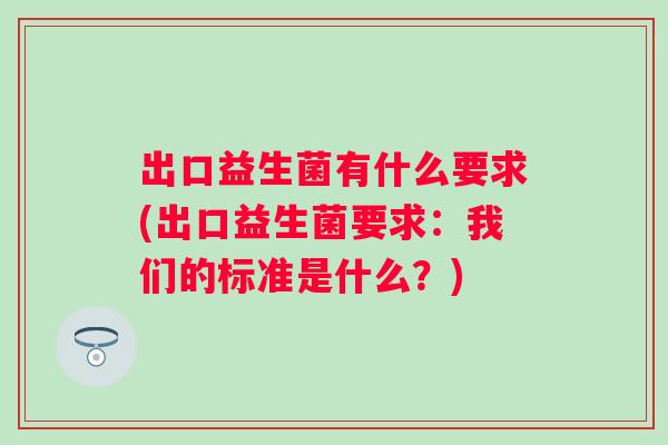 出口益生菌有什么要求(出口益生菌要求:我们的标准是什么?) 出口益生菌有什么要求(出口益生菌要求:我们的标准是什么?)