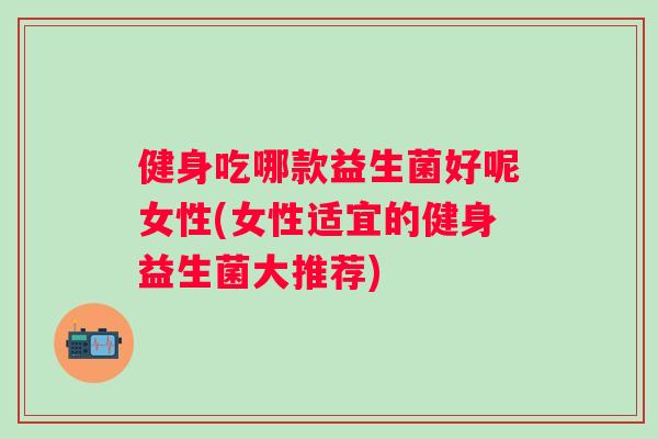 健身吃哪款益生菌好呢女性(女性适宜的健身益生菌大推荐)