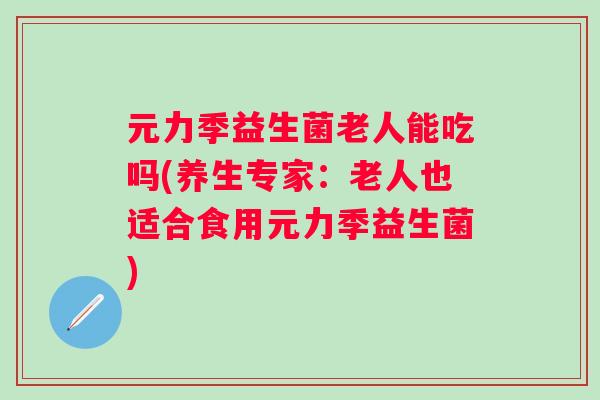 元力季益生菌老人能吃吗(养生专家：老人也适合食用元力季益生菌)