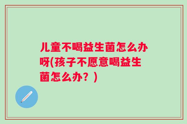 儿童不喝益生菌怎么办呀(孩子不愿意喝益生菌怎么办？)