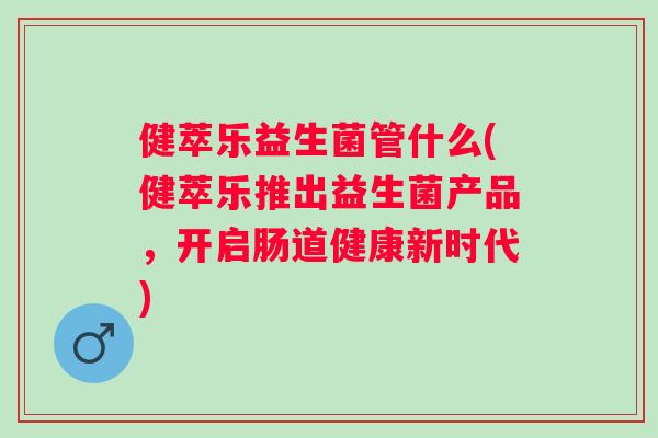 健萃乐益生菌管什么(健萃乐推出益生菌产品，开启肠道健康新时代)