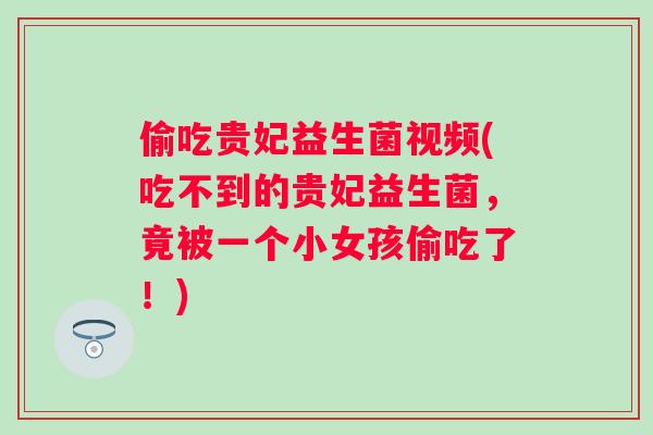 偷吃贵妃益生菌视频(吃不到的贵妃益生菌，竟被一个小女孩偷吃了！)