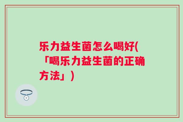 乐力益生菌怎么喝好(「喝乐力益生菌的正确方法」) 乐力益生菌怎么喝好(「喝乐力益生菌的正确方法」)